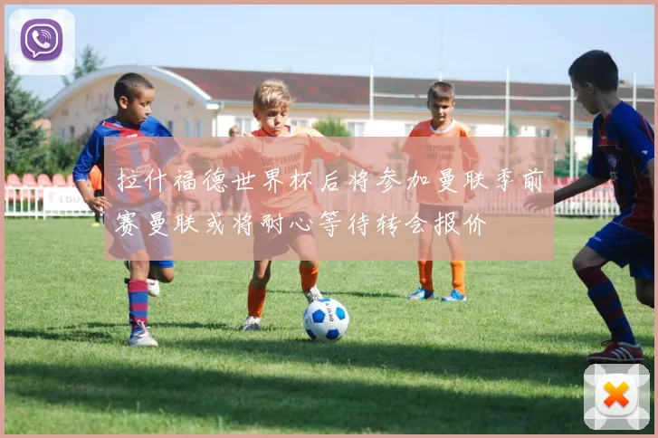 拉什福德世界杯后将参加曼联季前赛曼联或将耐心等待转会报价