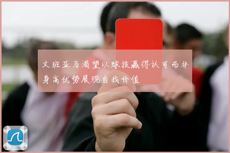 文班亚马渴望以球技赢得认可而非身高优势展现自我价值
