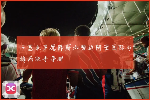 卡塞米罗愿降薪加盟迈阿密国际与梅西联手争辉