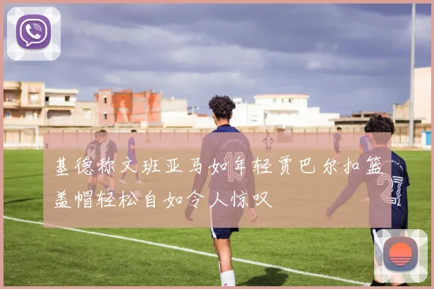 基德称文班亚马如年轻贾巴尔扣篮盖帽轻松自如令人惊叹