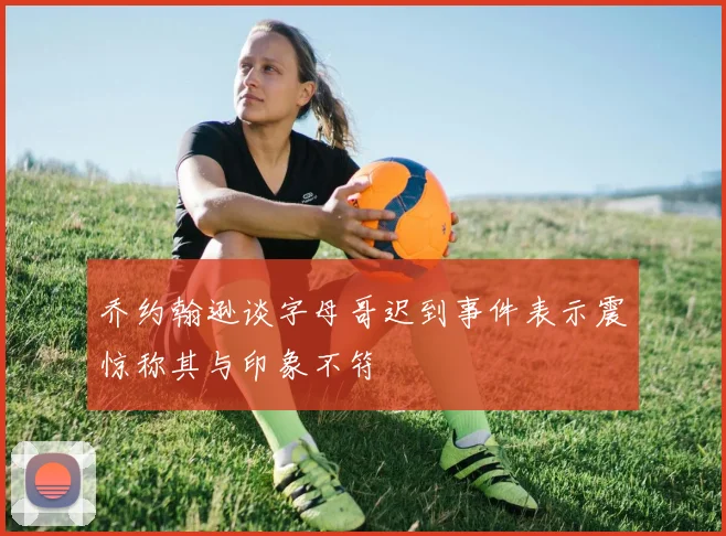 乔约翰逊谈字母哥迟到事件表示震惊称其与印象不符