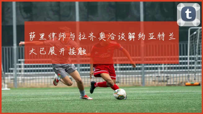 萨里律师与拉齐奥洽谈解约亚特兰大已展开接触
