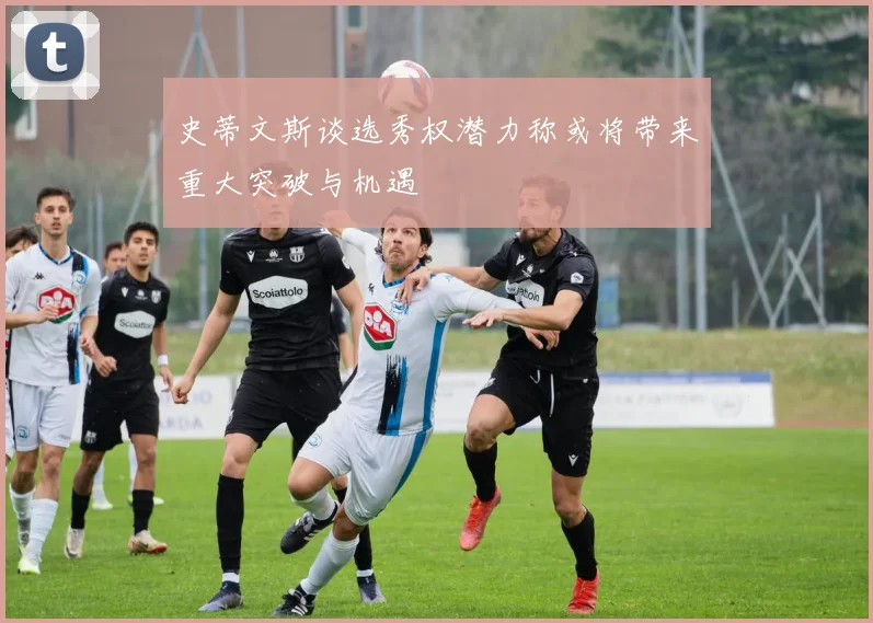 史蒂文斯谈选秀权潜力称或将带来重大突破与机遇