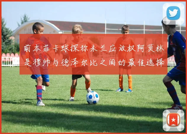 前本菲卡球探称米兰应放权阿莫林是穆帅与德泽尔比之间的最佳选择