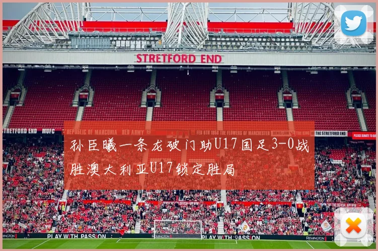 孙臣曦一条龙破门助U17国足3-0战胜澳大利亚U17锁定胜局