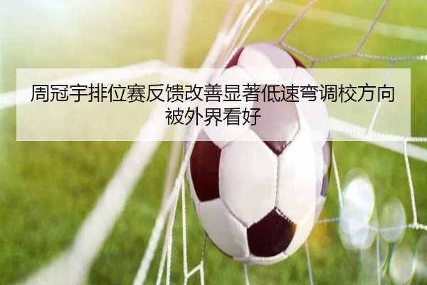周冠宇排位赛反馈改善显著低速弯调校方向被外界看好